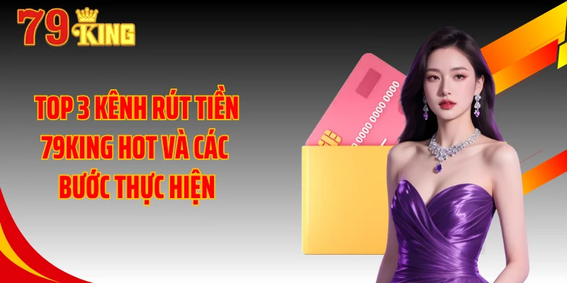 Top 3 kênh rút tiền 79KING hot và các bước thực hiện